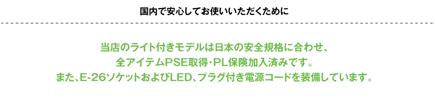 国内で安心してお使いいただくために当店のライト付きモデルは日本の安全規格に合わせ、全アイテムPSE取得・PL保険加入済みです。