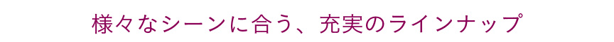 様々なシーンにあう充実のラインナップ