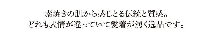 素焼きの肌から感じとる伝統と質感。どれも表情が違っていて愛着が湧く逸品です