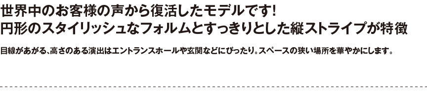 円形のスタイリッシュなフォルム。目線のあがる、高さある演出はエントランスホールや玄関などにピッタリ。スペースの狭い場所に華やかをプラスします。