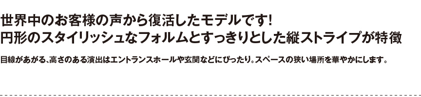 円形のスタイリッシュなフォルム。高さ56センチ・目線のあがる、高さある演出はエントランスホールや玄関などにピッタリ。華やかをプラスします。